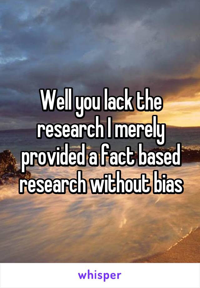 Well you lack the research I merely provided a fact based research without bias