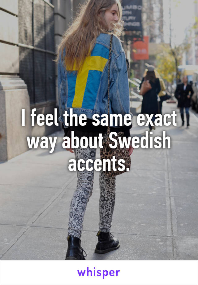 I feel the same exact way about Swedish accents.