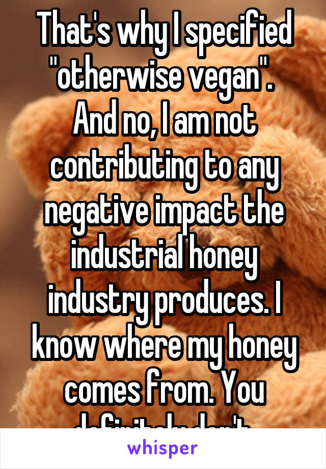 That's why I specified "otherwise vegan". 
And no, I am not contributing to any negative impact the industrial honey industry produces. I know where my honey comes from. You definitely don't.