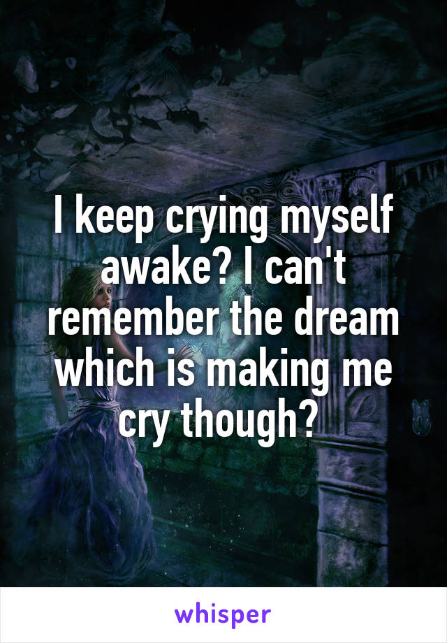 I keep crying myself awake? I can't remember the dream which is making me cry though? 