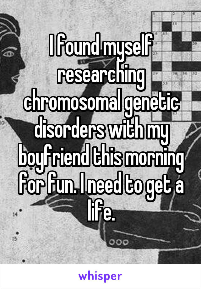 I found myself researching chromosomal genetic disorders with my boyfriend this morning for fun. I need to get a life.
