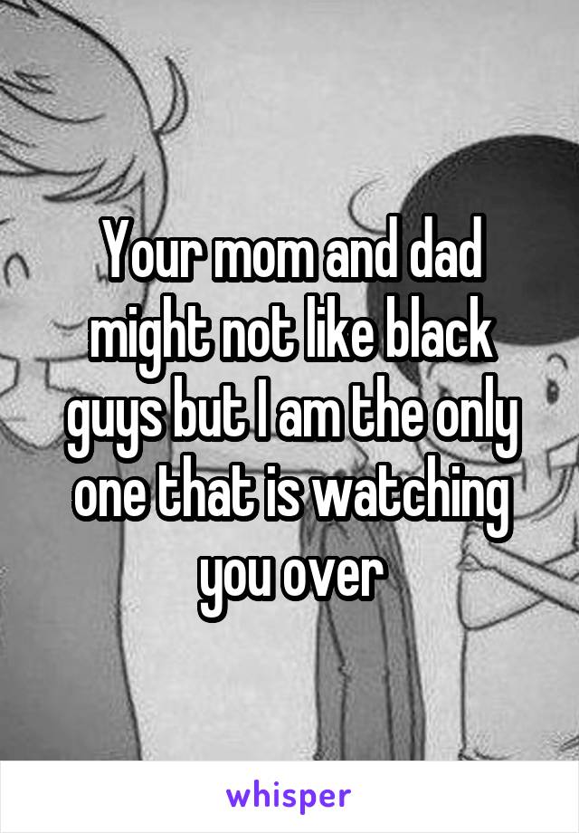 Your mom and dad might not like black guys but I am the only one that is watching you over