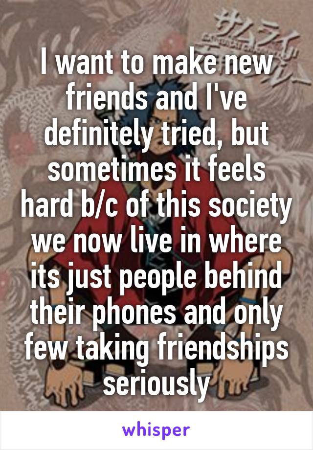 I want to make new friends and I've definitely tried, but sometimes it feels hard b/c of this society we now live in where its just people behind their phones and only few taking friendships seriously