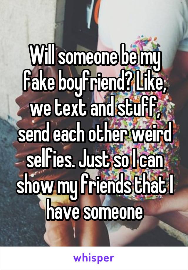 Will someone be my fake boyfriend? Like, we text and stuff, send each other weird selfies. Just so I can show my friends that I have someone