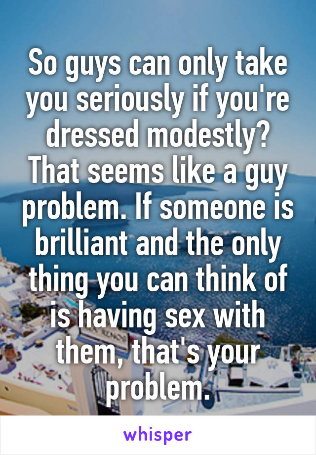 So guys can only take you seriously if you're dressed modestly? That seems like a guy problem. If someone is brilliant and the only thing you can think of is having sex with them, that's your problem.