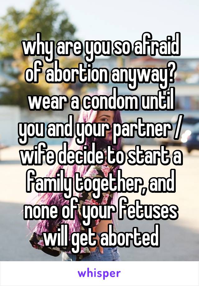 why are you so afraid of abortion anyway? wear a condom until you and your partner / wife decide to start a family together, and none of your fetuses will get aborted