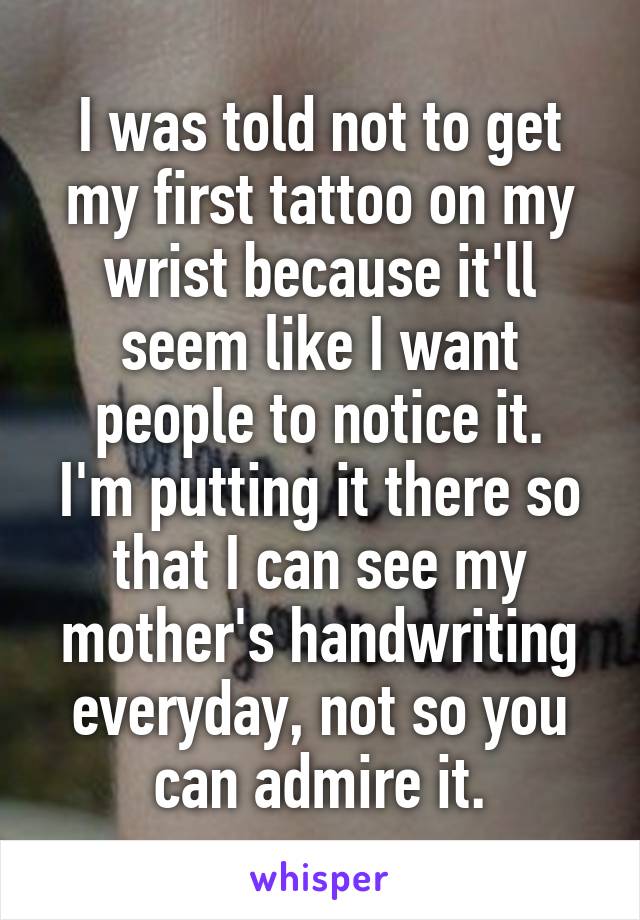 I was told not to get my first tattoo on my wrist because it'll seem like I want people to notice it.
I'm putting it there so that I can see my mother's handwriting everyday, not so you can admire it.