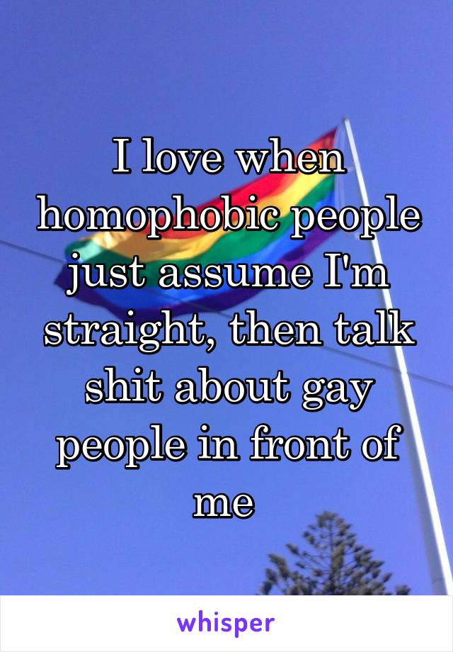 I love when homophobic people just assume I'm straight, then talk shit about gay people in front of me 