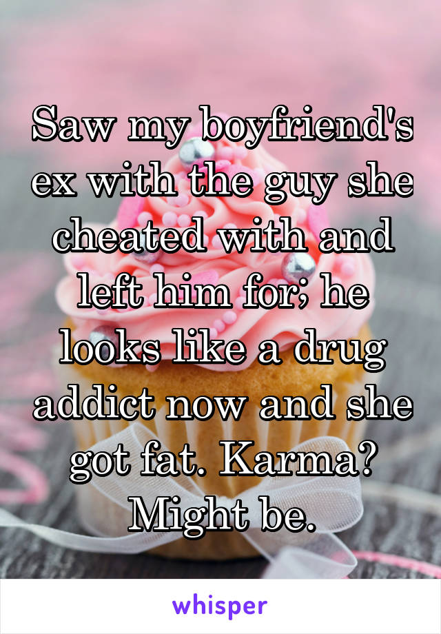 Saw my boyfriend's ex with the guy she cheated with and left him for; he looks like a drug addict now and she got fat. Karma? Might be.