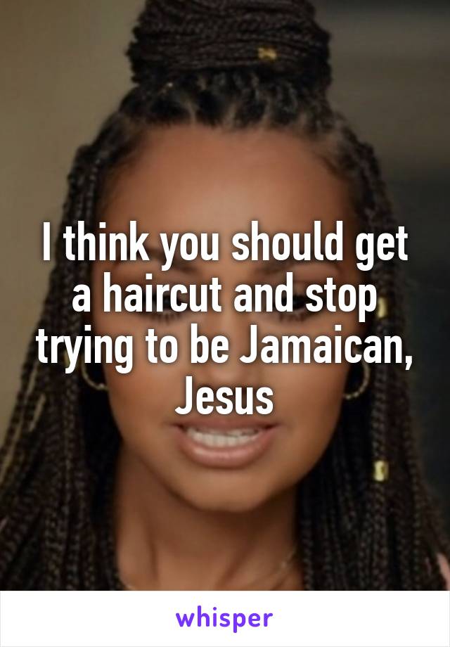 I think you should get a haircut and stop trying to be Jamaican, Jesus