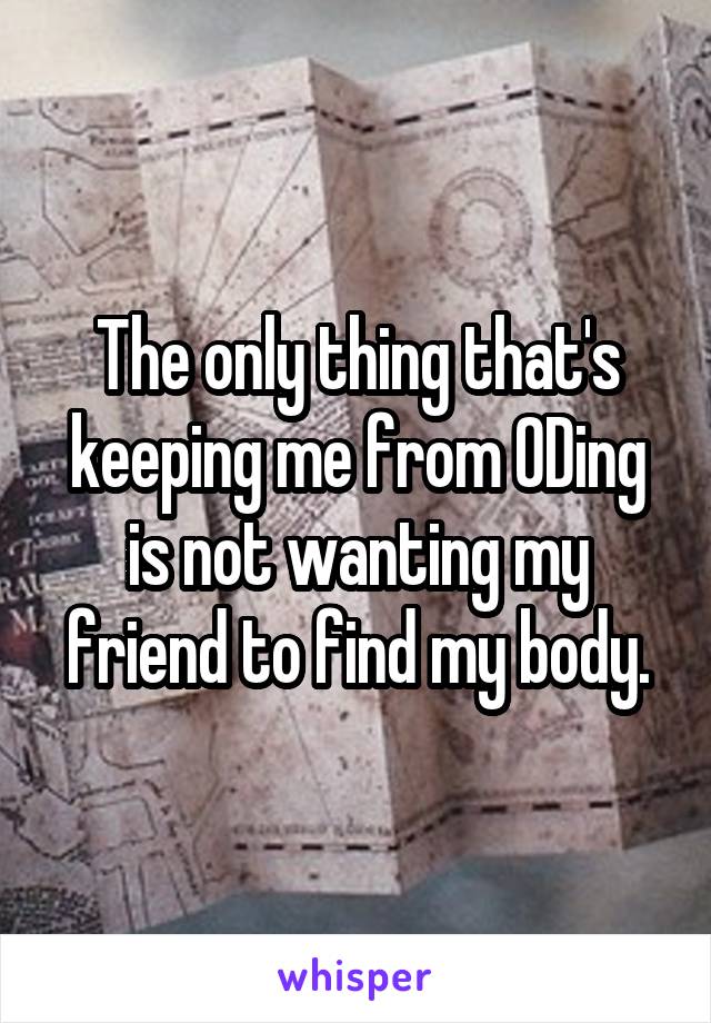 The only thing that's keeping me from ODing is not wanting my friend to find my body.