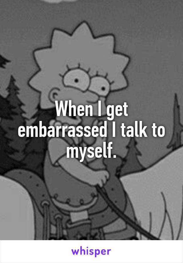 When I get embarrassed I talk to myself.