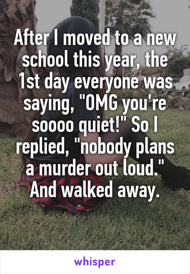 After I moved to a new school this year, the 1st day everyone was saying, "OMG you're soooo quiet!" So I replied, "nobody plans a murder out loud." And walked away.

