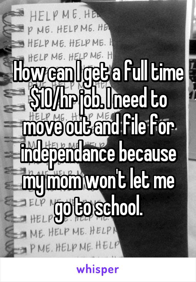 How can I get a full time $10/hr job. I need to move out and file for independance because my mom won't let me go to school.