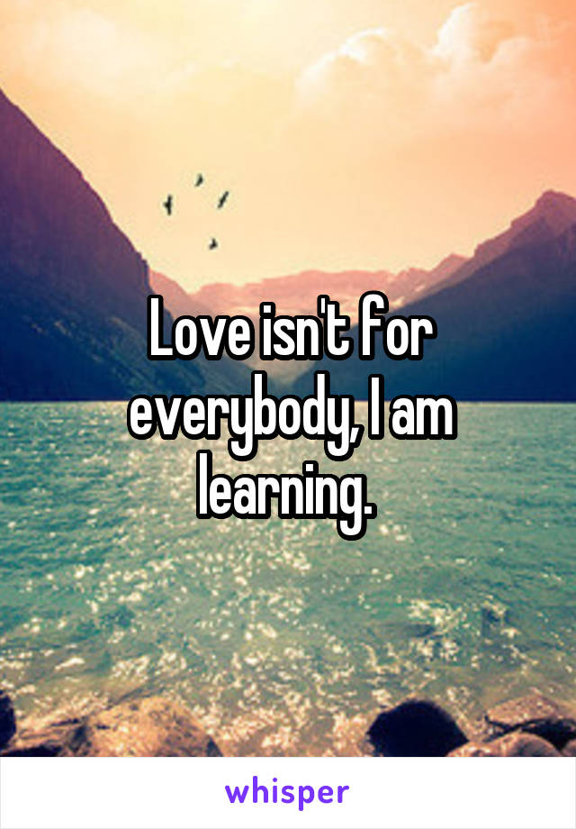 Love isn't for everybody, I am learning. 