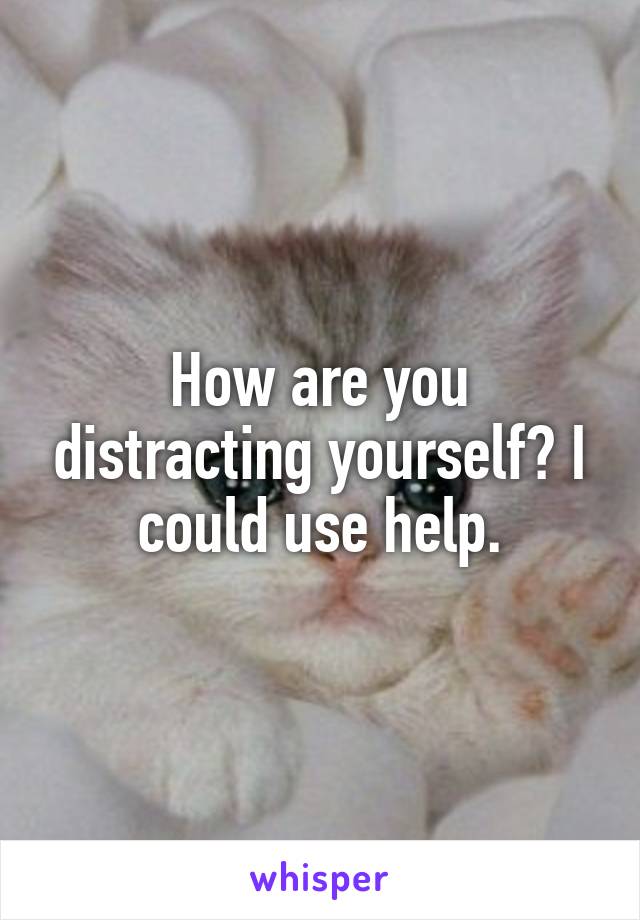 How are you distracting yourself? I could use help.