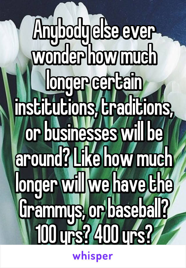 Anybody else ever wonder how much longer certain institutions, traditions, or businesses will be around? Like how much longer will we have the Grammys, or baseball? 100 yrs? 400 yrs?