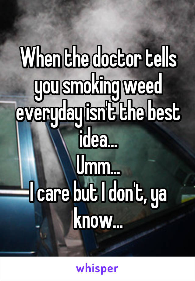 When the doctor tells you smoking weed everyday isn't the best idea...
Umm...
I care but I don't, ya know...