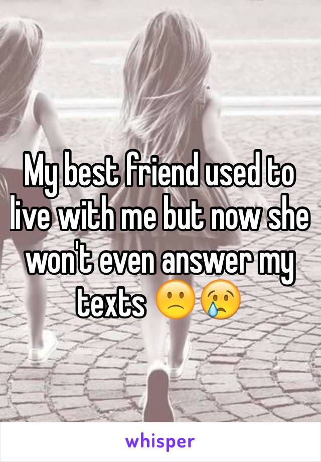 My best friend used to live with me but now she won't even answer my texts 🙁😢