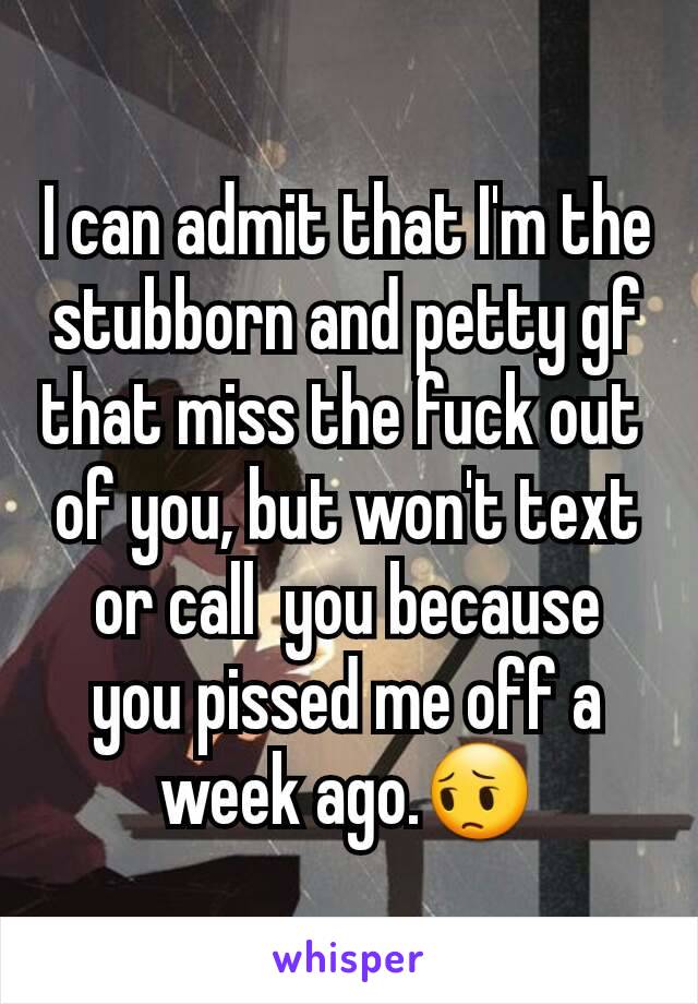 I can admit that I'm the stubborn and petty gf that miss the fuck out 
of you, but won't text or call  you because you pissed me off a week ago.😔