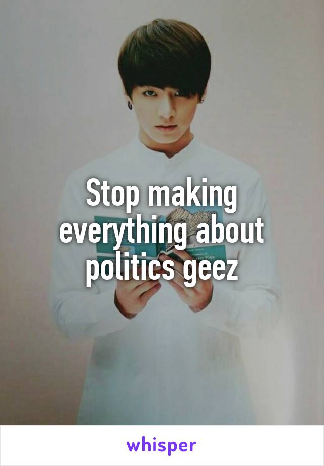 Stop making everything about politics geez