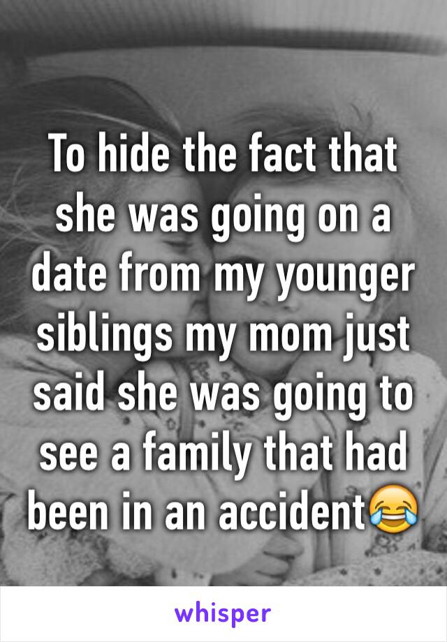 To hide the fact that she was going on a date from my younger siblings my mom just said she was going to see a family that had been in an accident😂