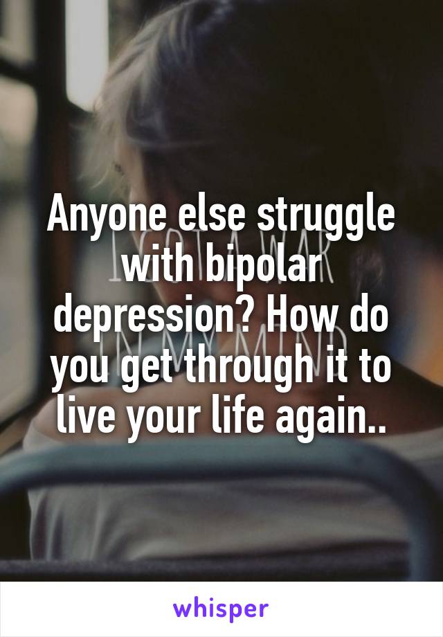 Anyone else struggle with bipolar depression? How do you get through it to live your life again..