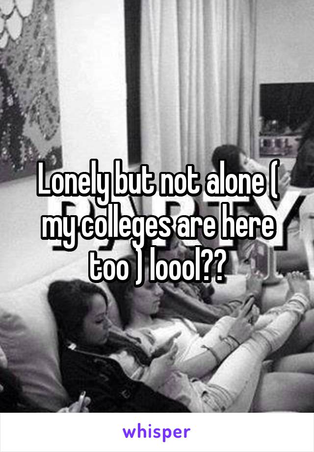 Lonely but not alone ( my colleges are here too ) loool😂😂