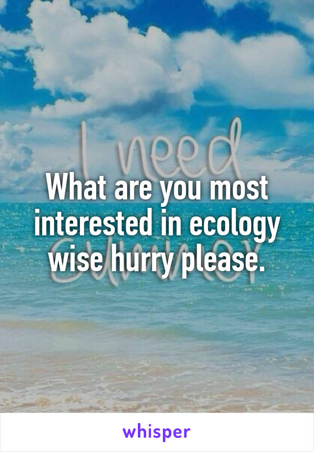 What are you most interested in ecology wise hurry please.