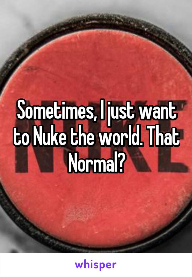 Sometimes, I just want to Nuke the world. That Normal?