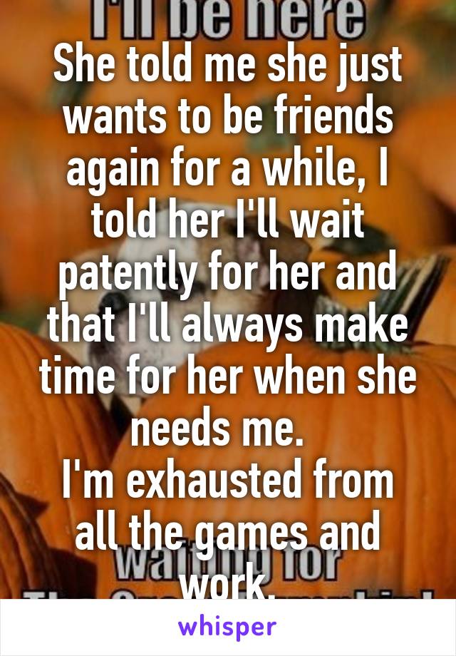 She told me she just wants to be friends again for a while, I told her I'll wait patently for her and that I'll always make time for her when she needs me.  
I'm exhausted from all the games and work.