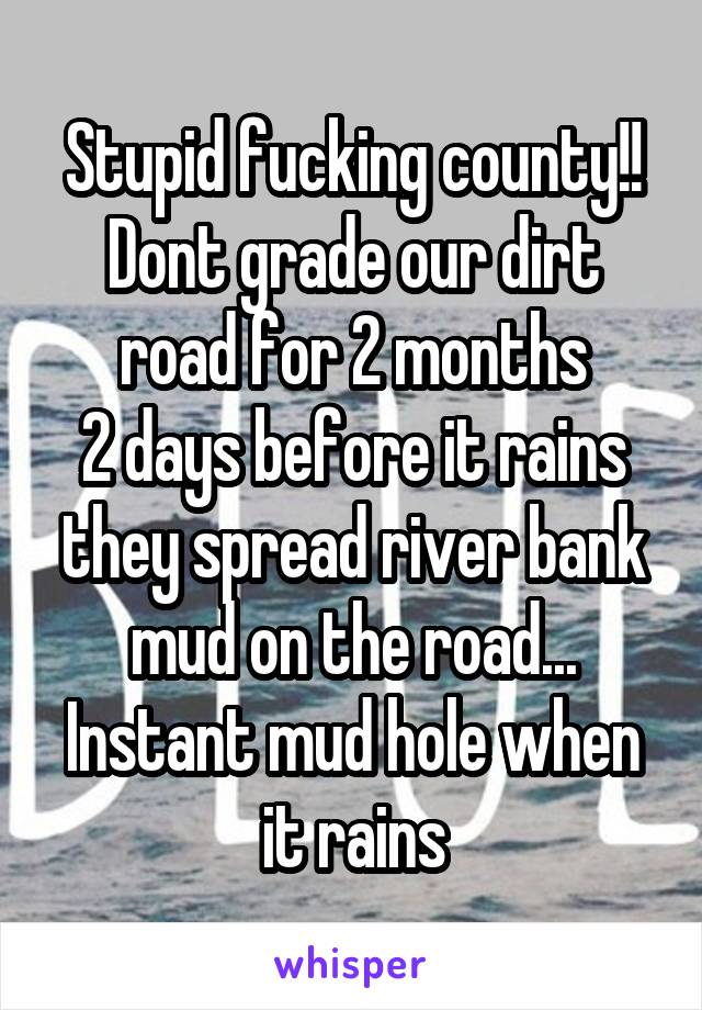 Stupid fucking county!!
Dont grade our dirt road for 2 months
2 days before it rains they spread river bank mud on the road...
Instant mud hole when it rains