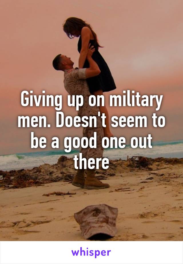 Giving up on military men. Doesn't seem to be a good one out there