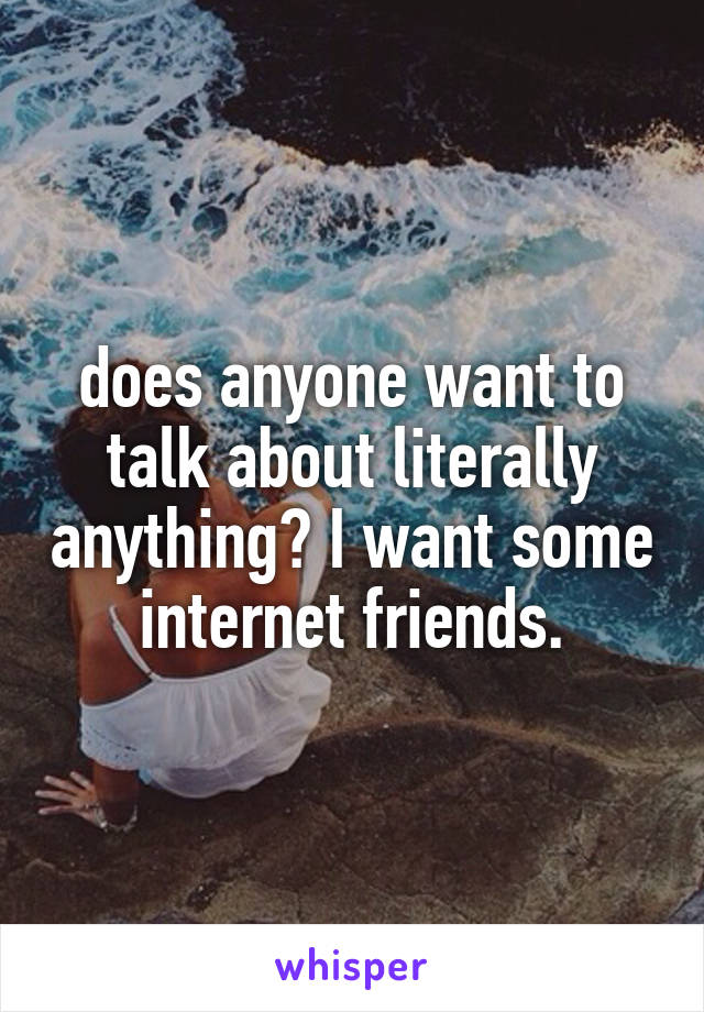 does anyone want to talk about literally anything? I want some internet friends.