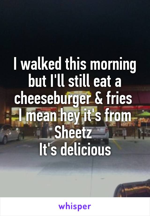 I walked this morning but I'll still eat a cheeseburger & fries 
I mean hey it's from Sheetz 
It's delicious