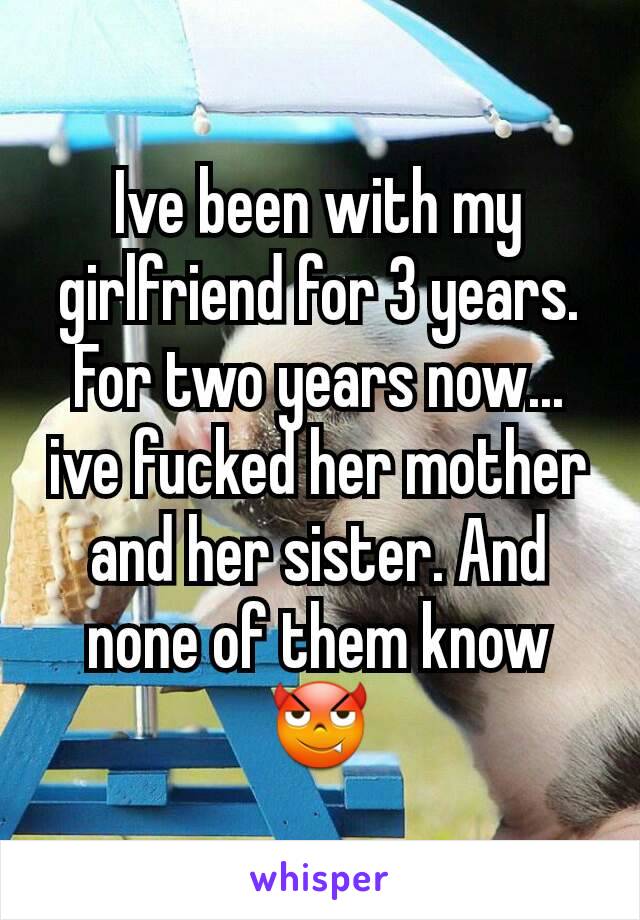 Ive been with my girlfriend for 3 years. For two years now... ive fucked her mother and her sister. And none of them know 😈