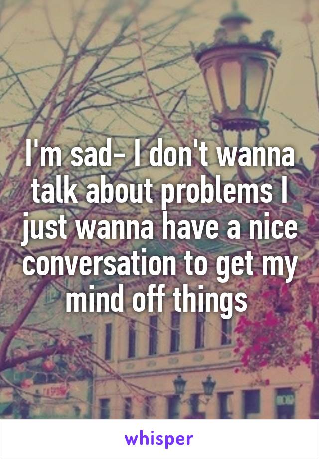 I'm sad- I don't wanna talk about problems I just wanna have a nice conversation to get my mind off things 