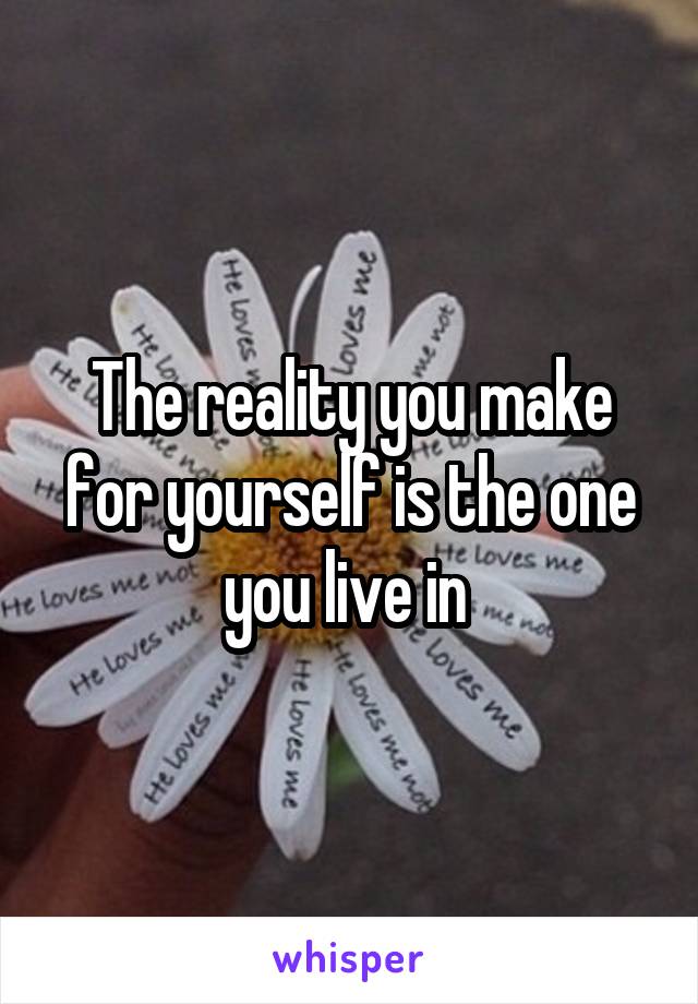 The reality you make for yourself is the one you live in 