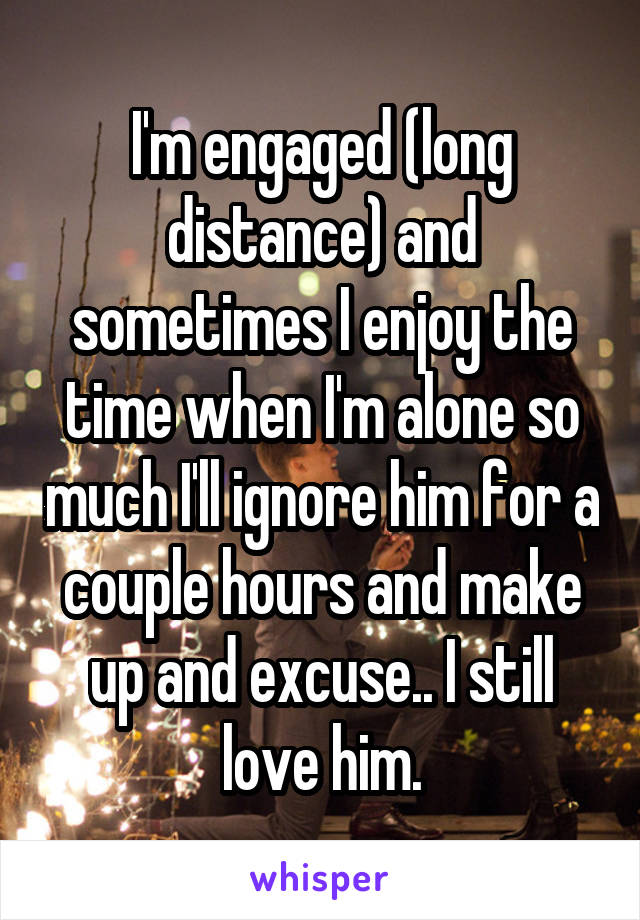 I'm engaged (long distance) and sometimes I enjoy the time when I'm alone so much I'll ignore him for a couple hours and make up and excuse.. I still love him.