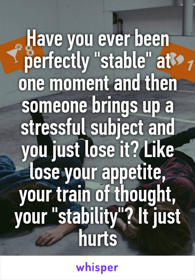 Have you ever been perfectly "stable" at one moment and then someone brings up a stressful subject and you just lose it? Like lose your appetite, your train of thought, your "stability"? It just hurts