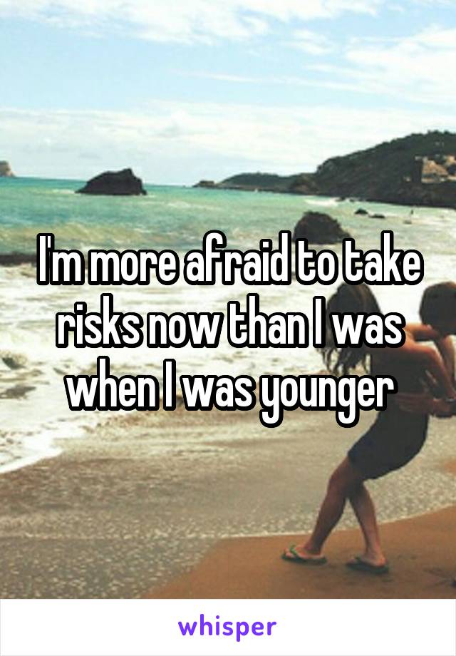 I'm more afraid to take risks now than I was when I was younger