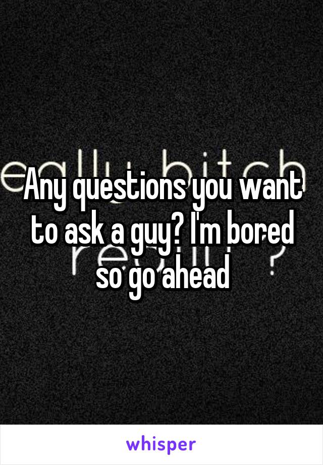 Any questions you want to ask a guy? I'm bored so go ahead