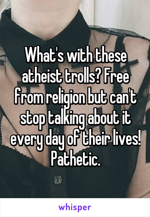 What's with these atheist trolls? Free from religion but can't stop talking about it every day of their lives!  Pathetic. 