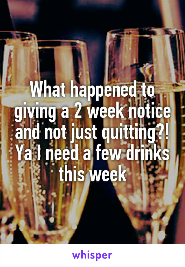 What happened to giving a 2 week notice and not just quitting?! Ya I need a few drinks this week