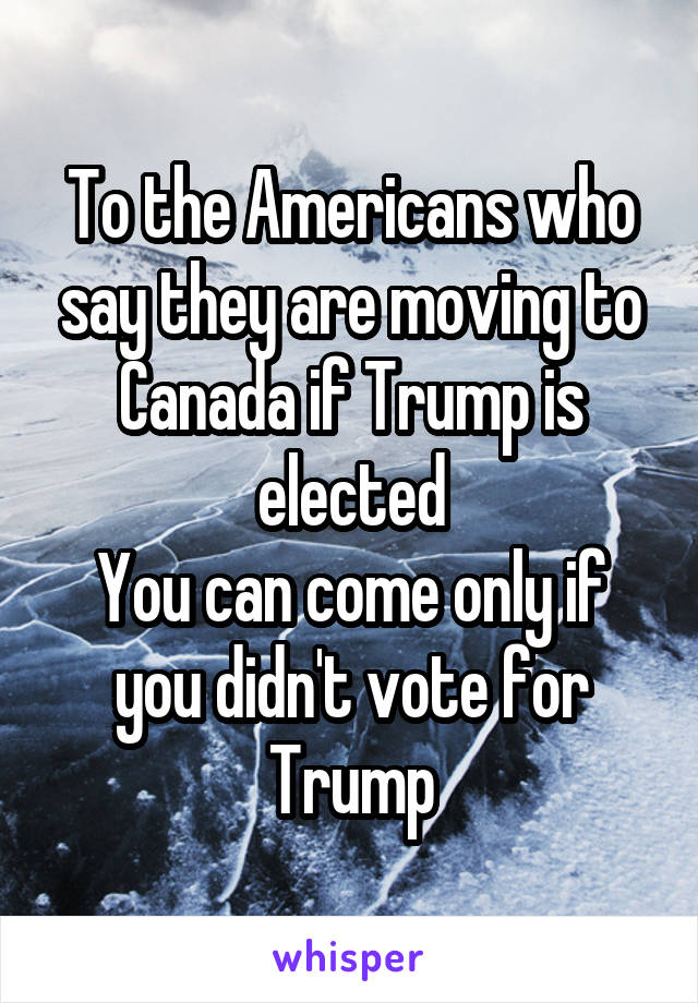 To the Americans who say they are moving to Canada if Trump is elected
You can come only if you didn't vote for Trump