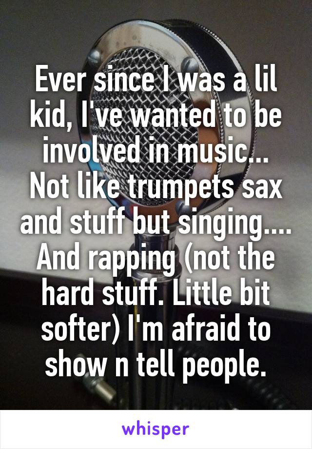 Ever since I was a lil kid, I've wanted to be involved in music... Not like trumpets sax and stuff but singing.... And rapping (not the hard stuff. Little bit softer) I'm afraid to show n tell people.