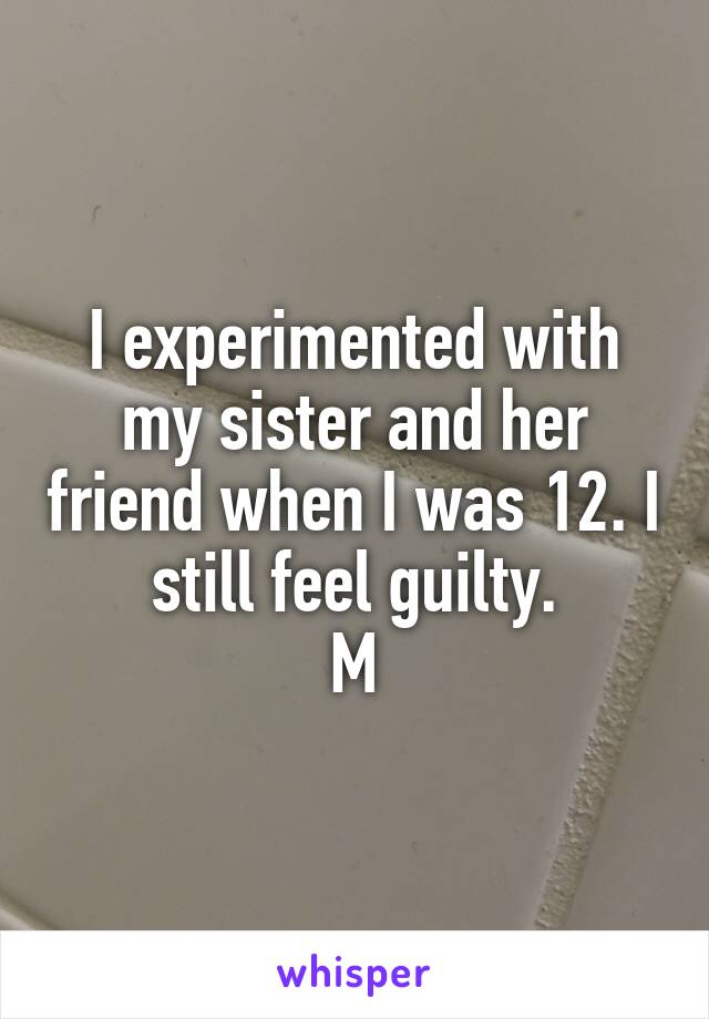 I experimented with my sister and her friend when I was 12. I still feel guilty.
M