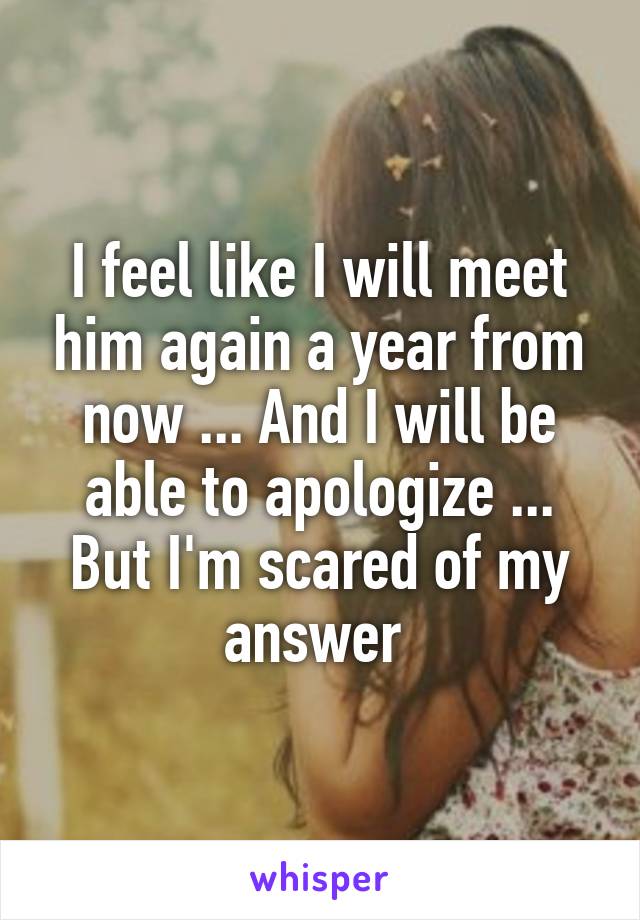 I feel like I will meet him again a year from now ... And I will be able to apologize ... But I'm scared of my answer 