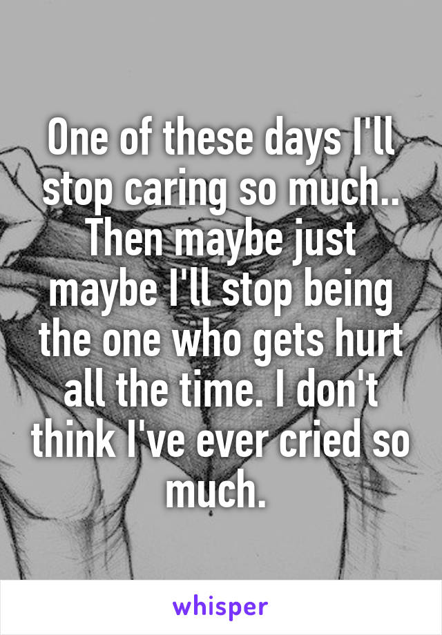 One of these days I'll stop caring so much.. Then maybe just maybe I'll stop being the one who gets hurt all the time. I don't think I've ever cried so much. 