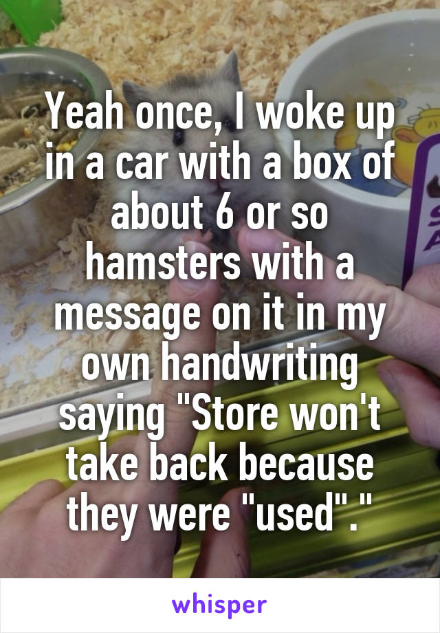 Yeah once, I woke up in a car with a box of about 6 or so hamsters with a message on it in my own handwriting saying "Store won't take back because they were "used"."